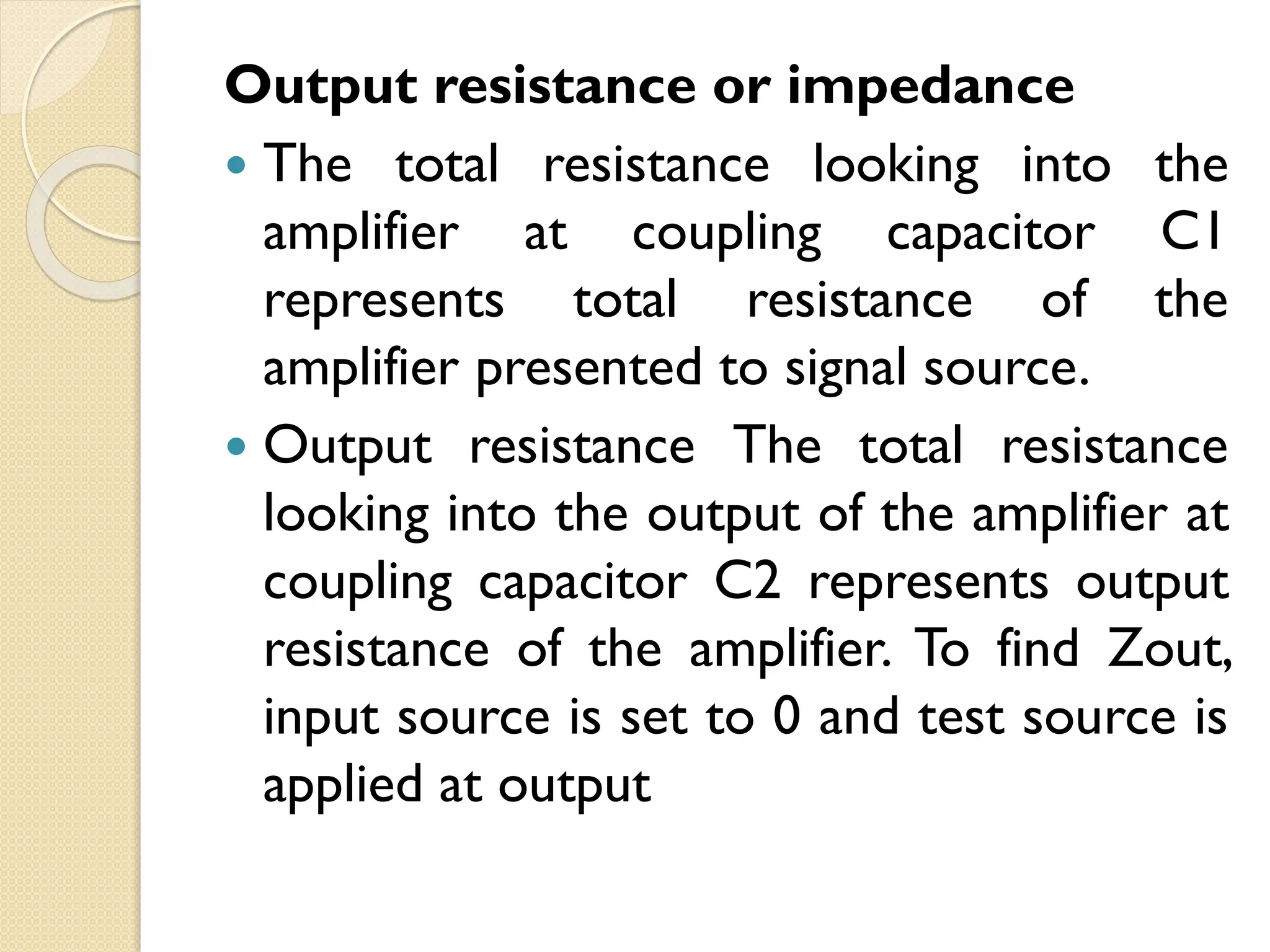 Output resistance or impedance
 The total resistance looking into the
amplifier at coupling capacitor C1
represents total resistance of the
amplifier presented to signal source.
 Output resistance The total resistance
looking into the output of the amplifier at
coupling capacitor C2 represents output
resistance of the amplifier. To find Zout,
input source is set to 0 and test source is
applied at output
 