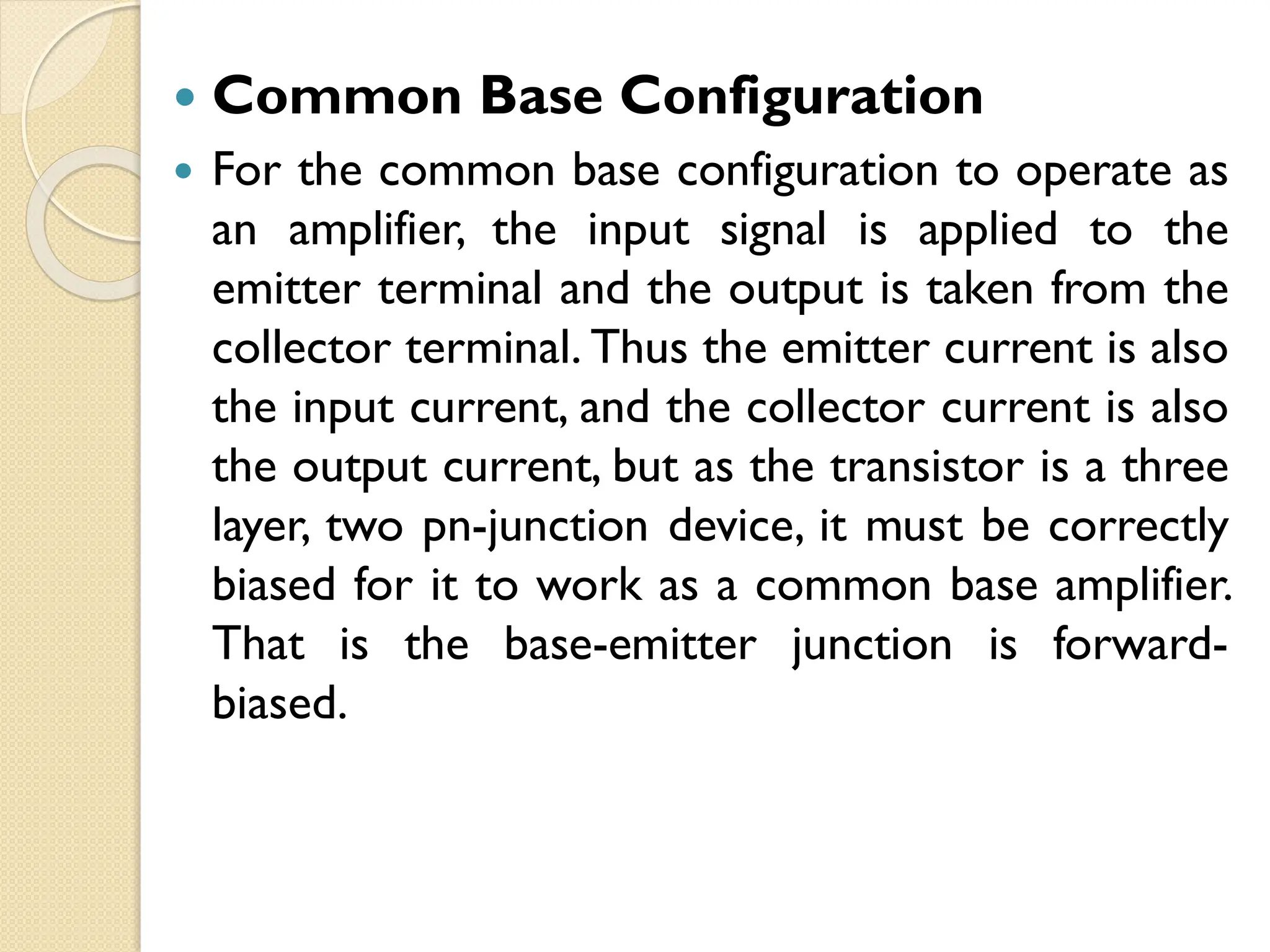  Common Base Configuration
 For the common base configuration to operate as
an amplifier, the input signal is applied to the
emitter terminal and the output is taken from the
collector terminal. Thus the emitter current is also
the input current, and the collector current is also
the output current, but as the transistor is a three
layer, two pn-junction device, it must be correctly
biased for it to work as a common base amplifier.
That is the base-emitter junction is forward-
biased.
 