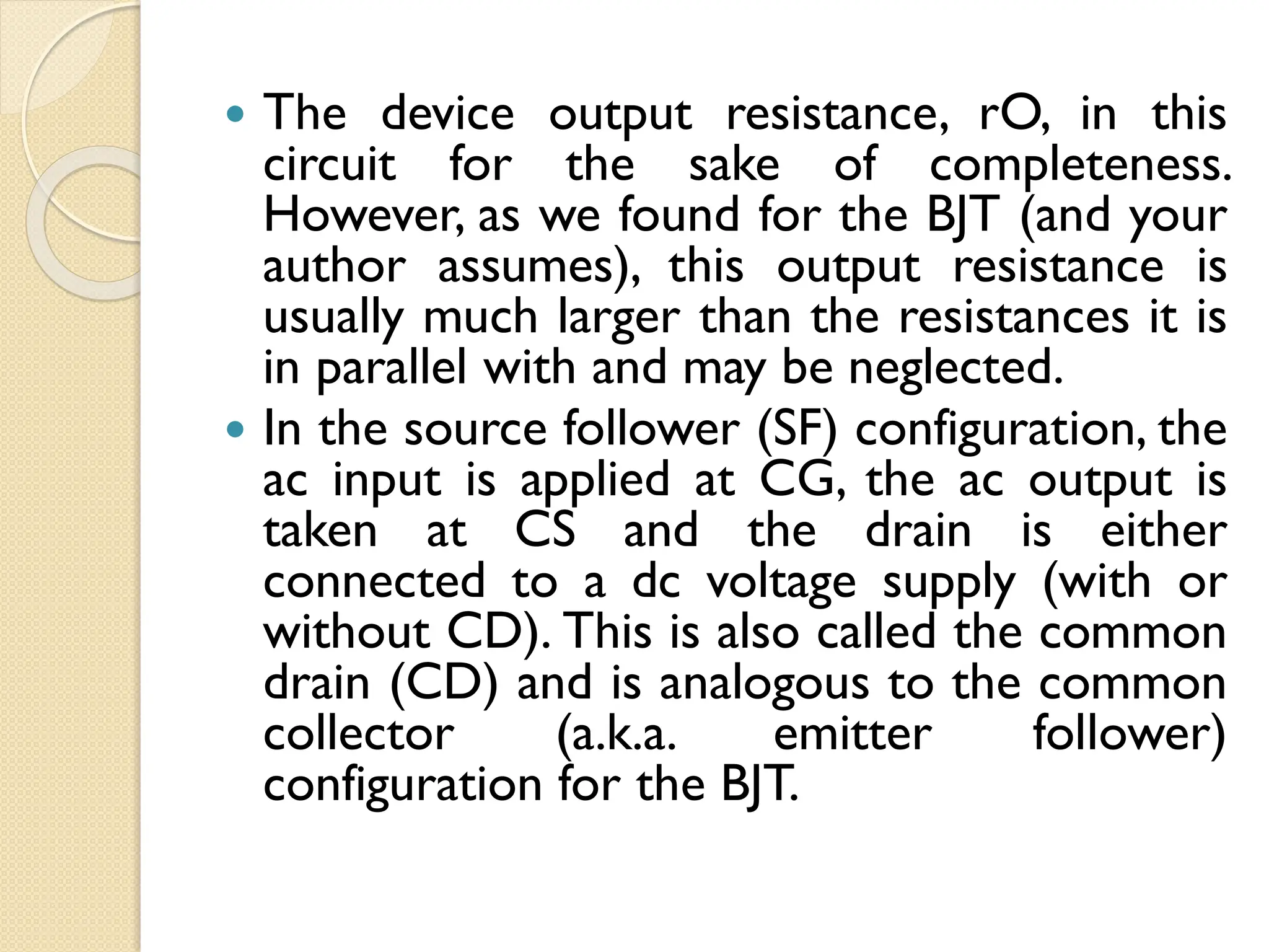  The device output resistance, rO, in this
circuit for the sake of completeness.
However, as we found for the BJT (and your
author assumes), this output resistance is
usually much larger than the resistances it is
in parallel with and may be neglected.
 In the source follower (SF) configuration, the
ac input is applied at CG, the ac output is
taken at CS and the drain is either
connected to a dc voltage supply (with or
without CD). This is also called the common
drain (CD) and is analogous to the common
collector (a.k.a. emitter follower)
configuration for the BJT.
 