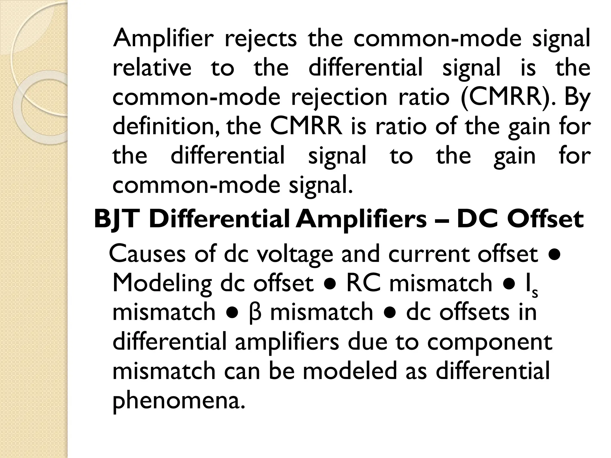 Amplifier rejects the common-mode signal
relative to the differential signal is the
common-mode rejection ratio (CMRR). By
definition, the CMRR is ratio of the gain for
the differential signal to the gain for
common-mode signal.
BJT Differential Amplifiers – DC Offset
Causes of dc voltage and current offset ●
Modeling dc offset ● RC mismatch ● Is
mismatch ● β mismatch ● dc offsets in
differential amplifiers due to component
mismatch can be modeled as differential
phenomena.
 