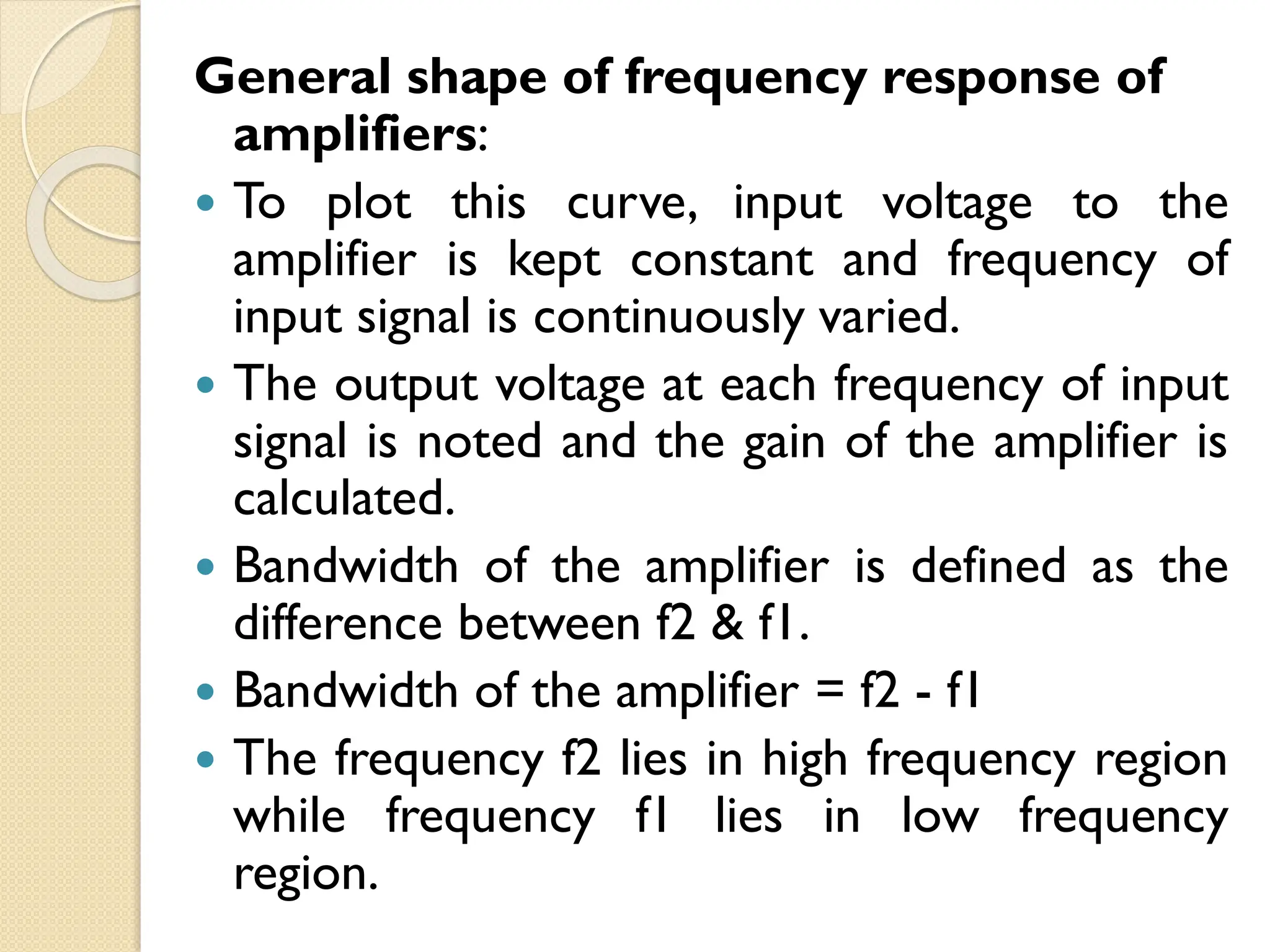General shape of frequency response of
amplifiers:
 To plot this curve, input voltage to the
amplifier is kept constant and frequency of
input signal is continuously varied.
 The output voltage at each frequency of input
signal is noted and the gain of the amplifier is
calculated.
 Bandwidth of the amplifier is defined as the
difference between f2 & f1.
 Bandwidth of the amplifier = f2 - f1
 The frequency f2 lies in high frequency region
while frequency f1 lies in low frequency
region.
 