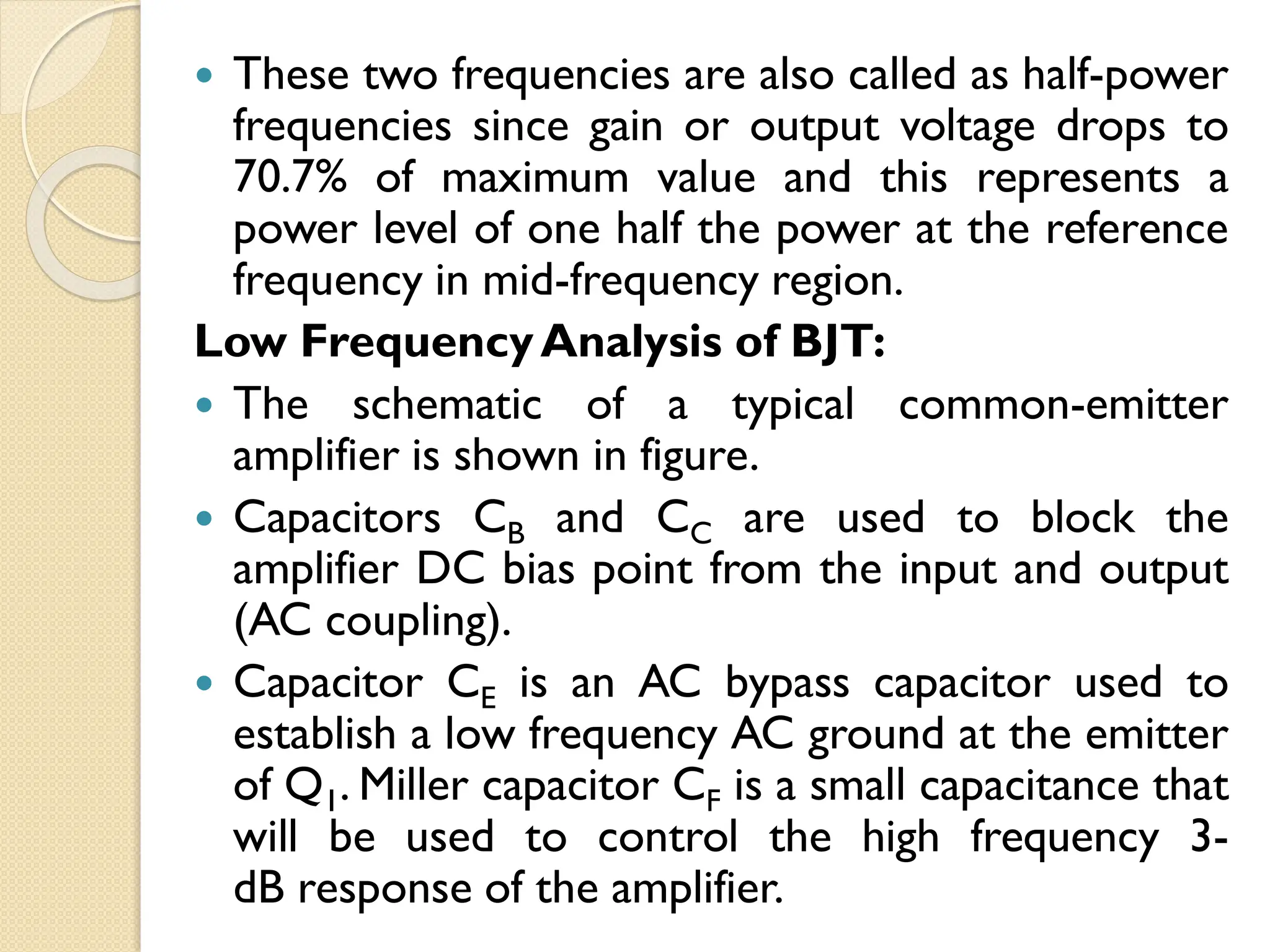  These two frequencies are also called as half-power
frequencies since gain or output voltage drops to
70.7% of maximum value and this represents a
power level of one half the power at the reference
frequency in mid-frequency region.
Low FrequencyAnalysis of BJT:
 The schematic of a typical common-emitter
amplifier is shown in figure.
 Capacitors CB and CC are used to block the
amplifier DC bias point from the input and output
(AC coupling).
 Capacitor CE is an AC bypass capacitor used to
establish a low frequency AC ground at the emitter
of Q1. Miller capacitor CF is a small capacitance that
will be used to control the high frequency 3-
dB response of the amplifier.
 