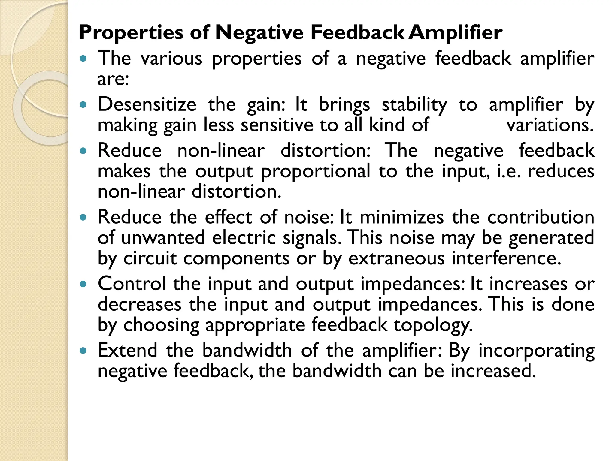 Properties of Negative Feedback Amplifier
 The various properties of a negative feedback amplifier
are:
 Desensitize the gain: It brings stability to amplifier by
making gain less sensitive to all kind of variations.
 Reduce non-linear distortion: The negative feedback
makes the output proportional to the input, i.e. reduces
non-linear distortion.
 Reduce the effect of noise: It minimizes the contribution
of unwanted electric signals. This noise may be generated
by circuit components or by extraneous interference.
 Control the input and output impedances: It increases or
decreases the input and output impedances. This is done
by choosing appropriate feedback topology.
 Extend the bandwidth of the amplifier: By incorporating
negative feedback, the bandwidth can be increased.
 