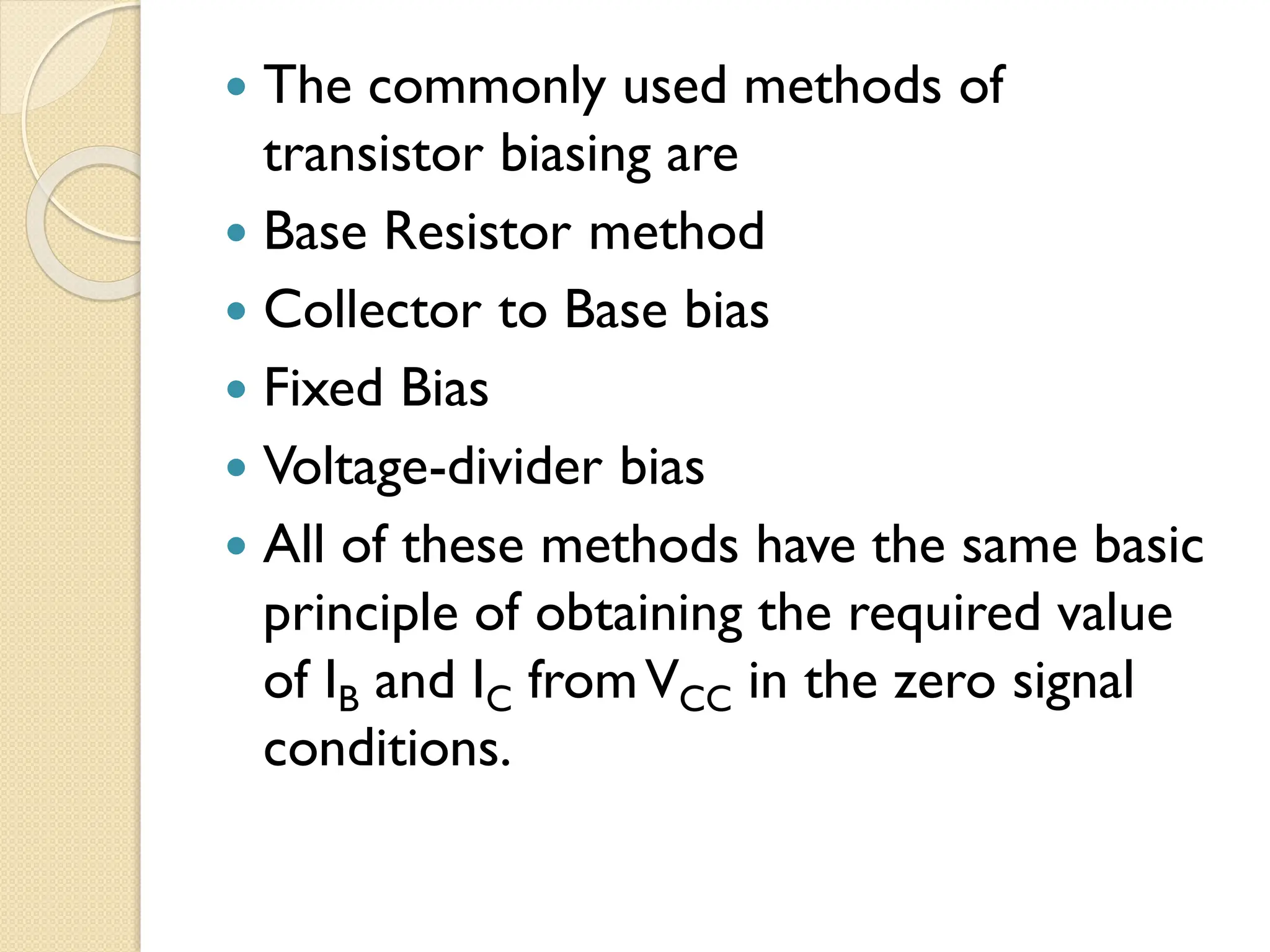  The commonly used methods of
transistor biasing are
 Base Resistor method
 Collector to Base bias
 Fixed Bias
 Voltage-divider bias
 All of these methods have the same basic
principle of obtaining the required value
of IB and IC fromVCC in the zero signal
conditions.
 