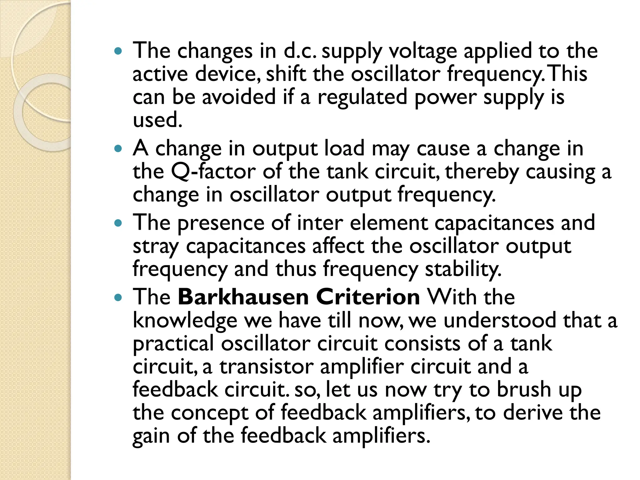  The changes in d.c. supply voltage applied to the
active device, shift the oscillator frequency.This
can be avoided if a regulated power supply is
used.
 A change in output load may cause a change in
the Q-factor of the tank circuit, thereby causing a
change in oscillator output frequency.
 The presence of inter element capacitances and
stray capacitances affect the oscillator output
frequency and thus frequency stability.
 The Barkhausen Criterion With the
knowledge we have till now, we understood that a
practical oscillator circuit consists of a tank
circuit, a transistor amplifier circuit and a
feedback circuit. so, let us now try to brush up
the concept of feedback amplifiers, to derive the
gain of the feedback amplifiers.
 