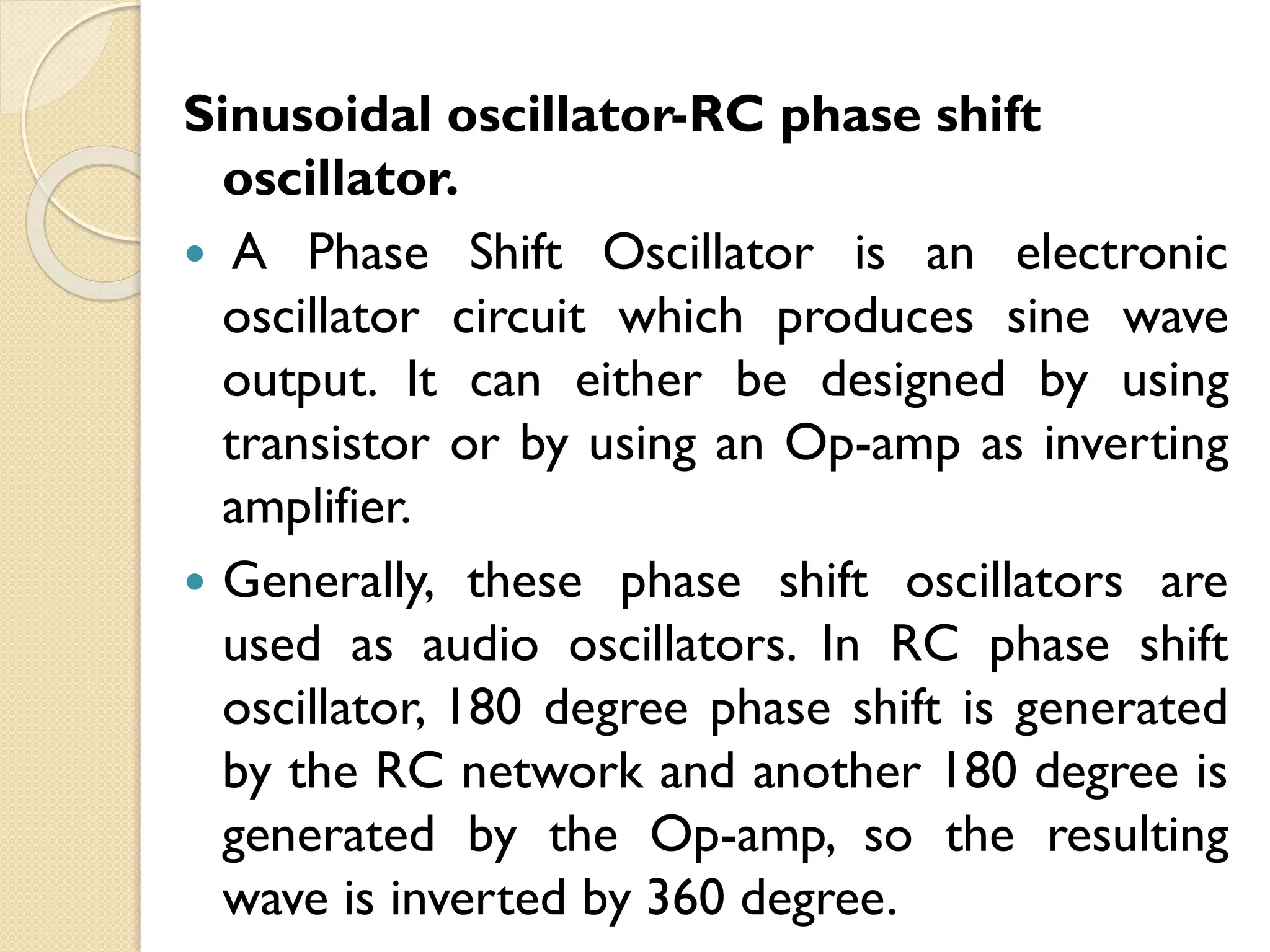 Sinusoidal oscillator-RC phase shift
oscillator.
 A Phase Shift Oscillator is an electronic
oscillator circuit which produces sine wave
output. It can either be designed by using
transistor or by using an Op-amp as inverting
amplifier.
 Generally, these phase shift oscillators are
used as audio oscillators. In RC phase shift
oscillator, 180 degree phase shift is generated
by the RC network and another 180 degree is
generated by the Op-amp, so the resulting
wave is inverted by 360 degree.
 