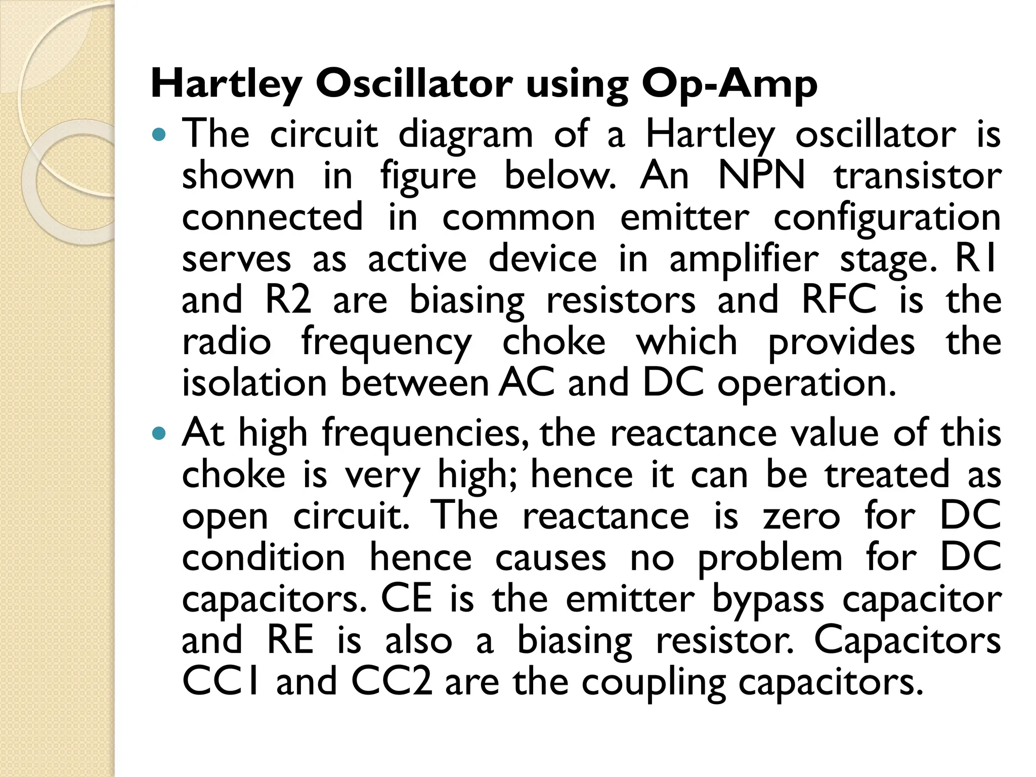 Hartley Oscillator using Op-Amp
 The circuit diagram of a Hartley oscillator is
shown in figure below. An NPN transistor
connected in common emitter configuration
serves as active device in amplifier stage. R1
and R2 are biasing resistors and RFC is the
radio frequency choke which provides the
isolation between AC and DC operation.
 At high frequencies, the reactance value of this
choke is very high; hence it can be treated as
open circuit. The reactance is zero for DC
condition hence causes no problem for DC
capacitors. CE is the emitter bypass capacitor
and RE is also a biasing resistor. Capacitors
CC1 and CC2 are the coupling capacitors.
 
