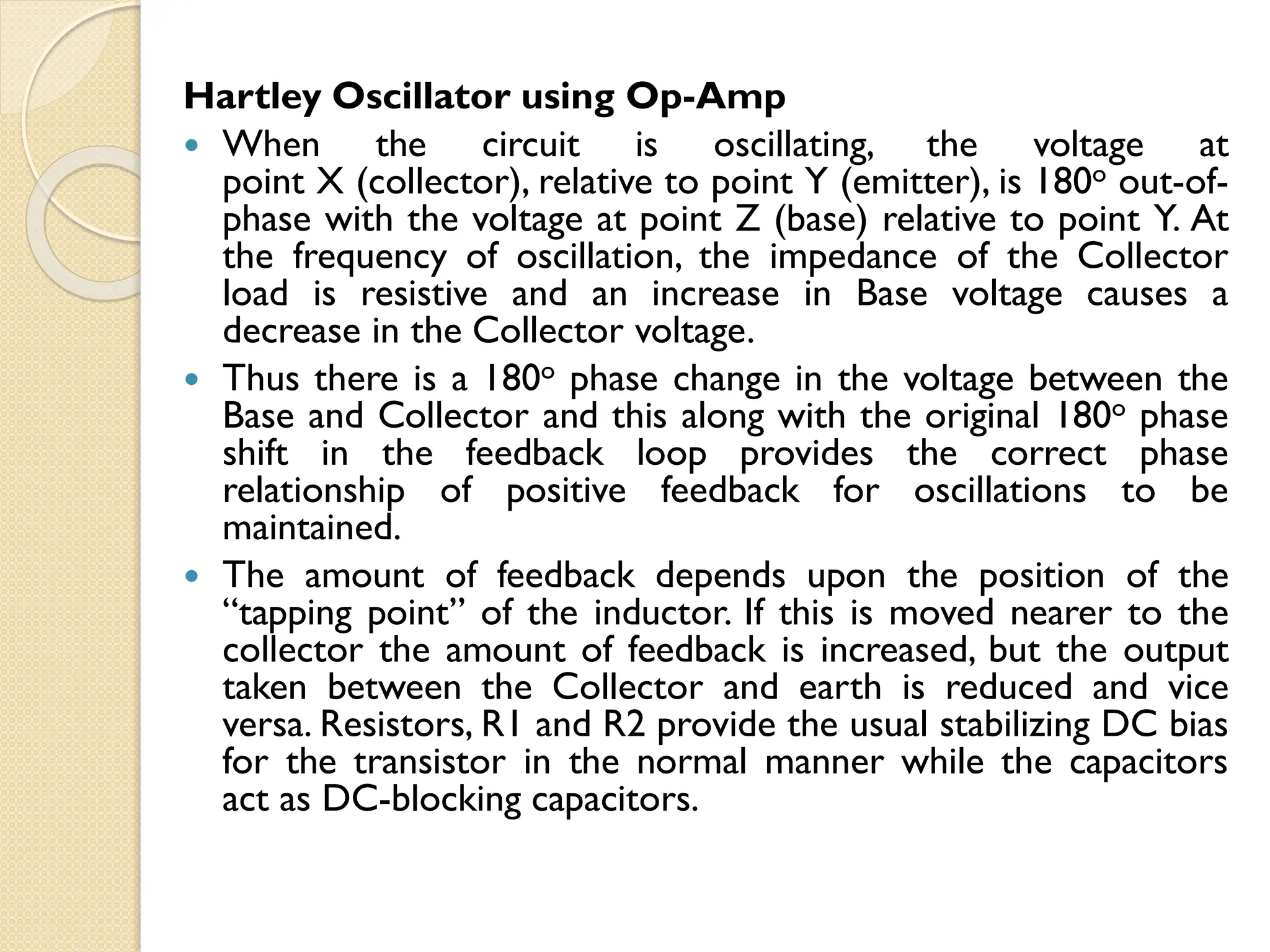 Hartley Oscillator using Op-Amp
 When the circuit is oscillating, the voltage at
point X (collector), relative to point Y (emitter), is 180o out-of-
phase with the voltage at point Z (base) relative to point Y. At
the frequency of oscillation, the impedance of the Collector
load is resistive and an increase in Base voltage causes a
decrease in the Collector voltage.
 Thus there is a 180o phase change in the voltage between the
Base and Collector and this along with the original 180o phase
shift in the feedback loop provides the correct phase
relationship of positive feedback for oscillations to be
maintained.
 The amount of feedback depends upon the position of the
“tapping point” of the inductor. If this is moved nearer to the
collector the amount of feedback is increased, but the output
taken between the Collector and earth is reduced and vice
versa. Resistors, R1 and R2 provide the usual stabilizing DC bias
for the transistor in the normal manner while the capacitors
act as DC-blocking capacitors.
 