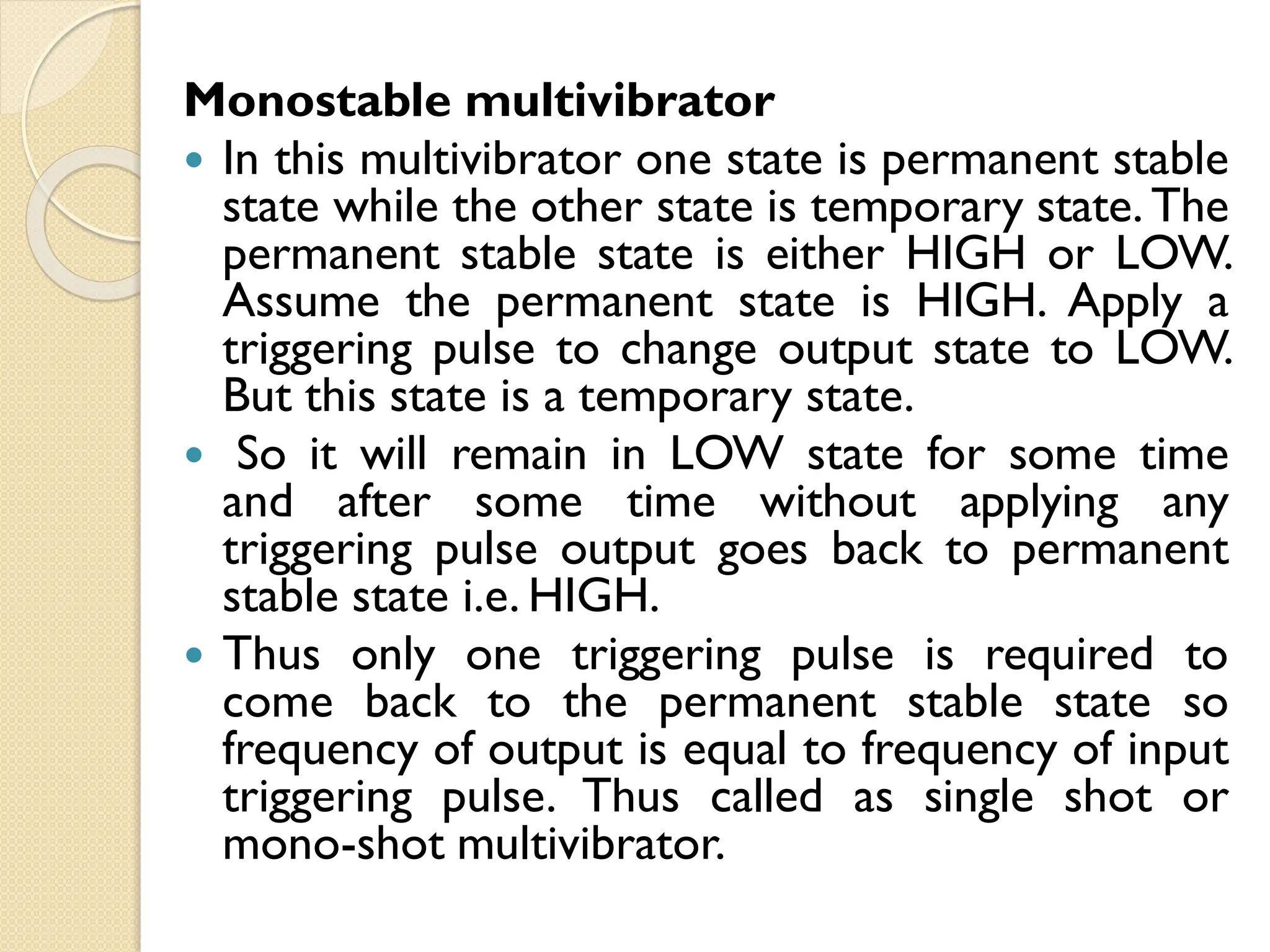 Monostable multivibrator
 In this multivibrator one state is permanent stable
state while the other state is temporary state. The
permanent stable state is either HIGH or LOW.
Assume the permanent state is HIGH. Apply a
triggering pulse to change output state to LOW.
But this state is a temporary state.
 So it will remain in LOW state for some time
and after some time without applying any
triggering pulse output goes back to permanent
stable state i.e. HIGH.
 Thus only one triggering pulse is required to
come back to the permanent stable state so
frequency of output is equal to frequency of input
triggering pulse. Thus called as single shot or
mono-shot multivibrator.
 