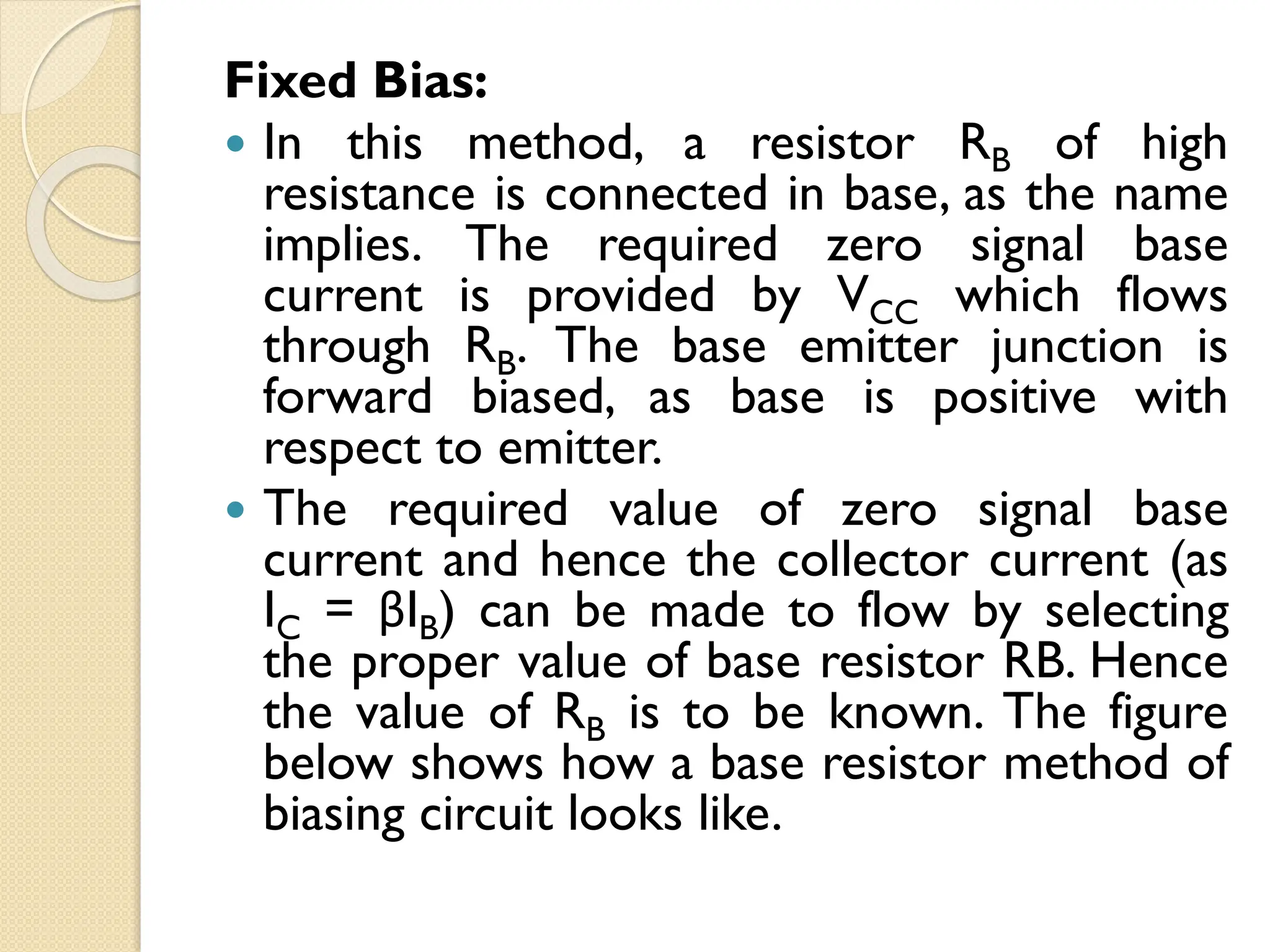 Fixed Bias:
 In this method, a resistor RB of high
resistance is connected in base, as the name
implies. The required zero signal base
current is provided by VCC which flows
through RB. The base emitter junction is
forward biased, as base is positive with
respect to emitter.
 The required value of zero signal base
current and hence the collector current (as
IC = βIB) can be made to flow by selecting
the proper value of base resistor RB. Hence
the value of RB is to be known. The figure
below shows how a base resistor method of
biasing circuit looks like.
 