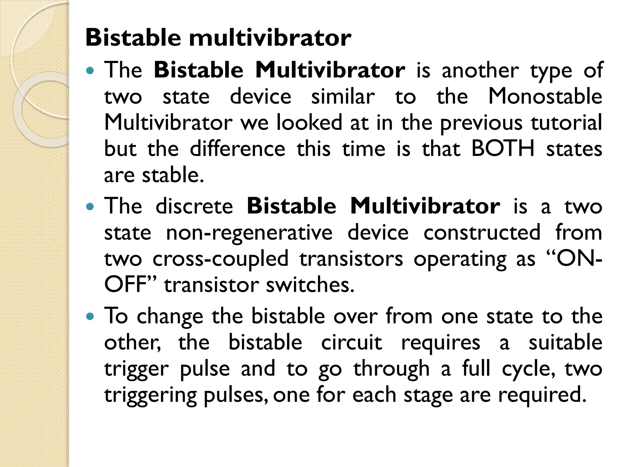 Bistable multivibrator
 The Bistable Multivibrator is another type of
two state device similar to the Monostable
Multivibrator we looked at in the previous tutorial
but the difference this time is that BOTH states
are stable.
 The discrete Bistable Multivibrator is a two
state non-regenerative device constructed from
two cross-coupled transistors operating as “ON-
OFF” transistor switches.
 To change the bistable over from one state to the
other, the bistable circuit requires a suitable
trigger pulse and to go through a full cycle, two
triggering pulses, one for each stage are required.
 