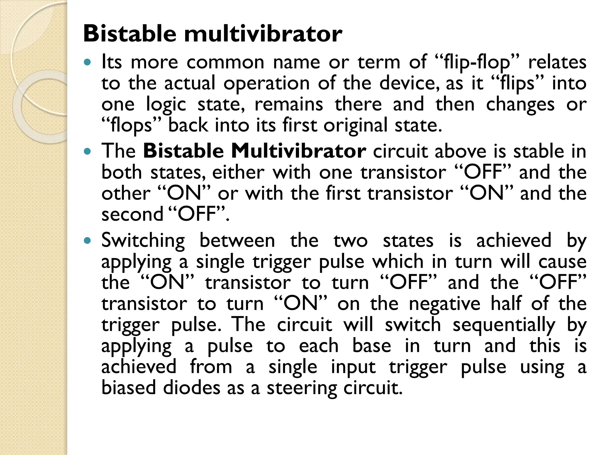 Bistable multivibrator
 Its more common name or term of “flip-flop” relates
to the actual operation of the device, as it “flips” into
one logic state, remains there and then changes or
“flops” back into its first original state.
 The Bistable Multivibrator circuit above is stable in
both states, either with one transistor “OFF” and the
other “ON” or with the first transistor “ON” and the
second “OFF”.
 Switching between the two states is achieved by
applying a single trigger pulse which in turn will cause
the “ON” transistor to turn “OFF” and the “OFF”
transistor to turn “ON” on the negative half of the
trigger pulse. The circuit will switch sequentially by
applying a pulse to each base in turn and this is
achieved from a single input trigger pulse using a
biased diodes as a steering circuit.
 