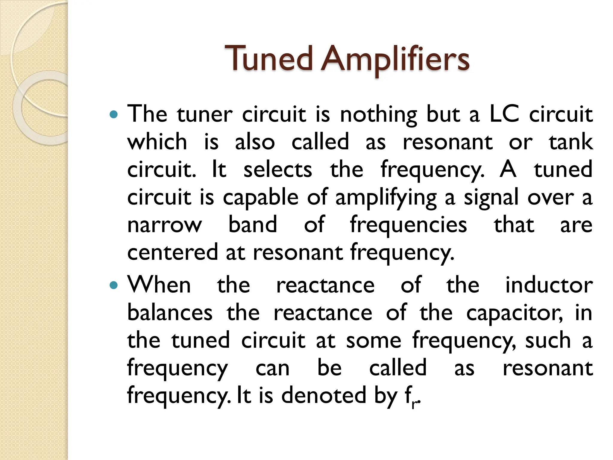 Tuned Amplifiers
 The tuner circuit is nothing but a LC circuit
which is also called as resonant or tank
circuit. It selects the frequency. A tuned
circuit is capable of amplifying a signal over a
narrow band of frequencies that are
centered at resonant frequency.
 When the reactance of the inductor
balances the reactance of the capacitor, in
the tuned circuit at some frequency, such a
frequency can be called as resonant
frequency. It is denoted by fr.
 