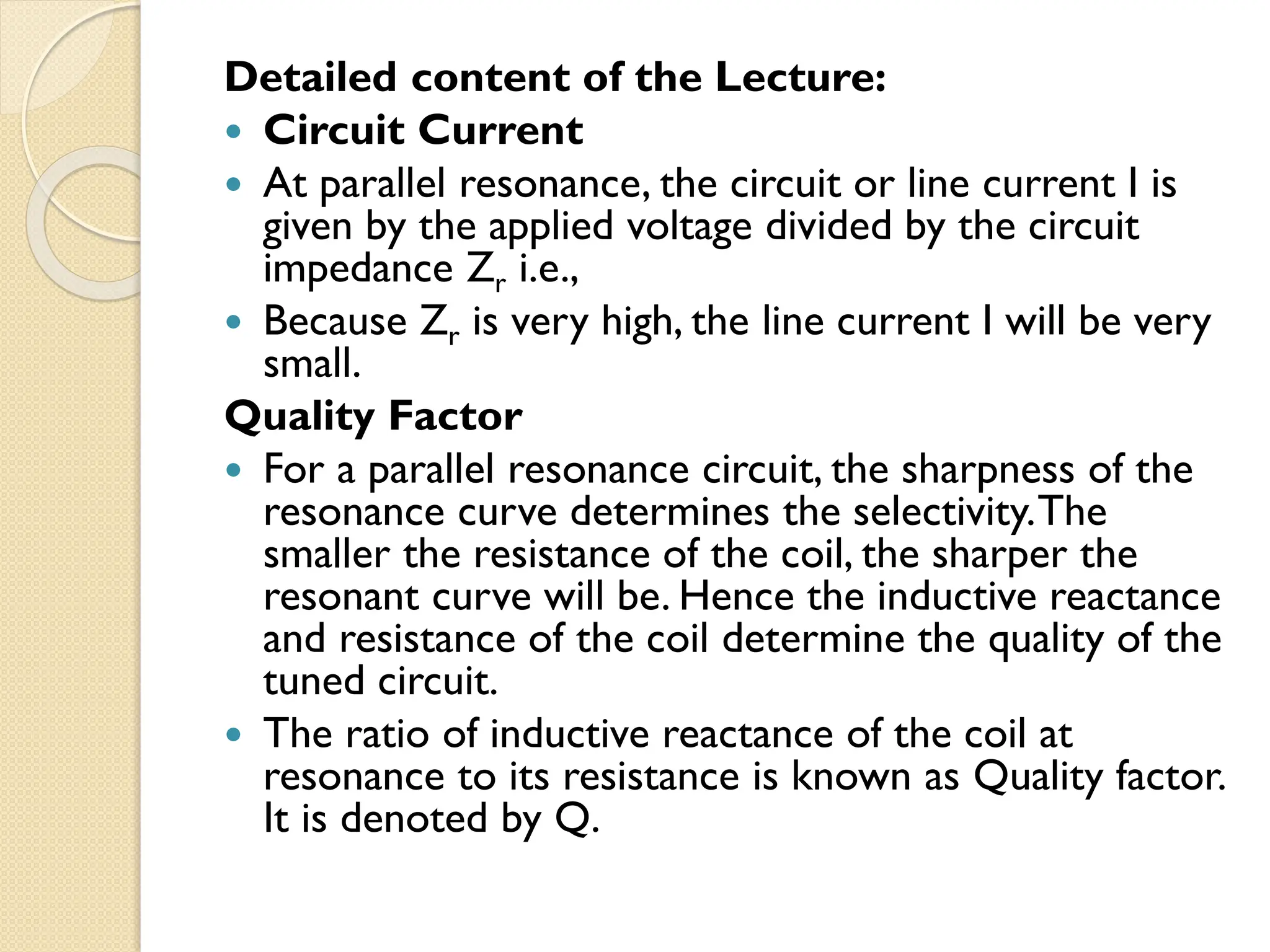 Detailed content of the Lecture:
 Circuit Current
 At parallel resonance, the circuit or line current I is
given by the applied voltage divided by the circuit
impedance Zr i.e.,
 Because Zr is very high, the line current I will be very
small.
Quality Factor
 For a parallel resonance circuit, the sharpness of the
resonance curve determines the selectivity.The
smaller the resistance of the coil, the sharper the
resonant curve will be. Hence the inductive reactance
and resistance of the coil determine the quality of the
tuned circuit.
 The ratio of inductive reactance of the coil at
resonance to its resistance is known as Quality factor.
It is denoted by Q.
 