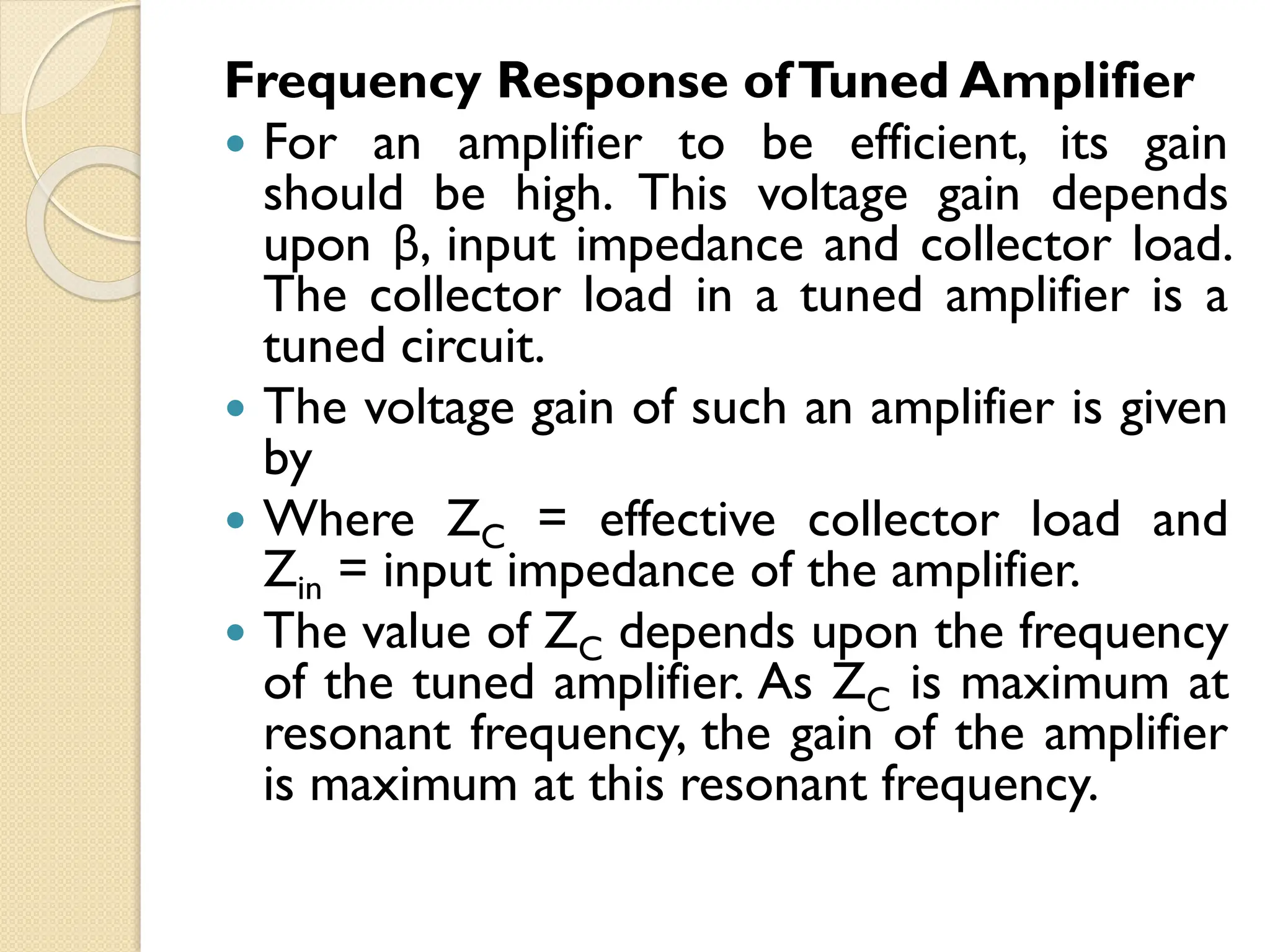 Frequency Response ofTuned Amplifier
 For an amplifier to be efficient, its gain
should be high. This voltage gain depends
upon β, input impedance and collector load.
The collector load in a tuned amplifier is a
tuned circuit.
 The voltage gain of such an amplifier is given
by
 Where ZC = effective collector load and
Zin = input impedance of the amplifier.
 The value of ZC depends upon the frequency
of the tuned amplifier. As ZC is maximum at
resonant frequency, the gain of the amplifier
is maximum at this resonant frequency.
 