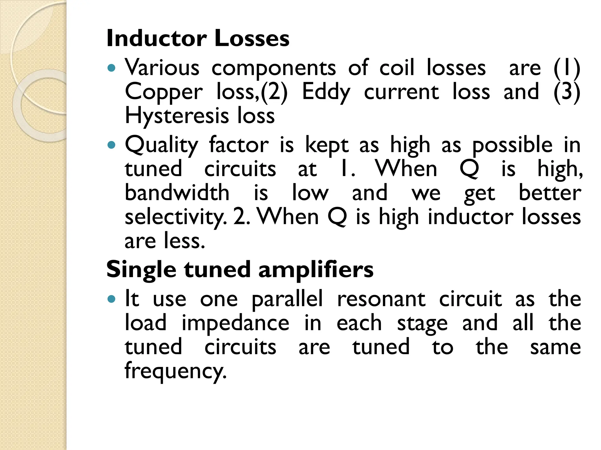 Inductor Losses
 Various components of coil losses are (1)
Copper loss,(2) Eddy current loss and (3)
Hysteresis loss
 Quality factor is kept as high as possible in
tuned circuits at 1. When Q is high,
bandwidth is low and we get better
selectivity. 2. When Q is high inductor losses
are less.
Single tuned amplifiers
 It use one parallel resonant circuit as the
load impedance in each stage and all the
tuned circuits are tuned to the same
frequency.
 