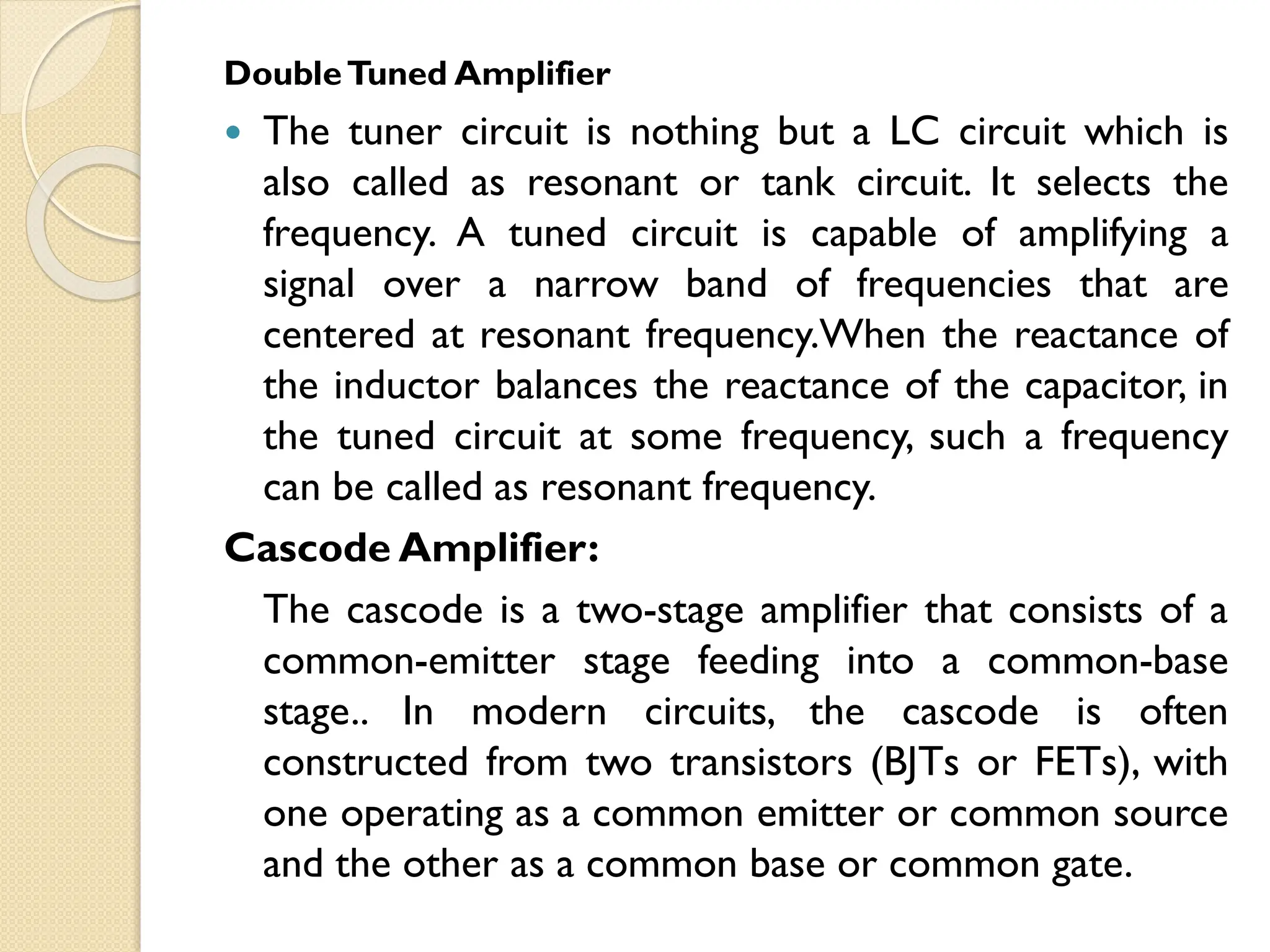 DoubleTuned Amplifier
 The tuner circuit is nothing but a LC circuit which is
also called as resonant or tank circuit. It selects the
frequency. A tuned circuit is capable of amplifying a
signal over a narrow band of frequencies that are
centered at resonant frequency.When the reactance of
the inductor balances the reactance of the capacitor, in
the tuned circuit at some frequency, such a frequency
can be called as resonant frequency.
Cascode Amplifier:
The cascode is a two-stage amplifier that consists of a
common-emitter stage feeding into a common-base
stage.. In modern circuits, the cascode is often
constructed from two transistors (BJTs or FETs), with
one operating as a common emitter or common source
and the other as a common base or common gate.
 