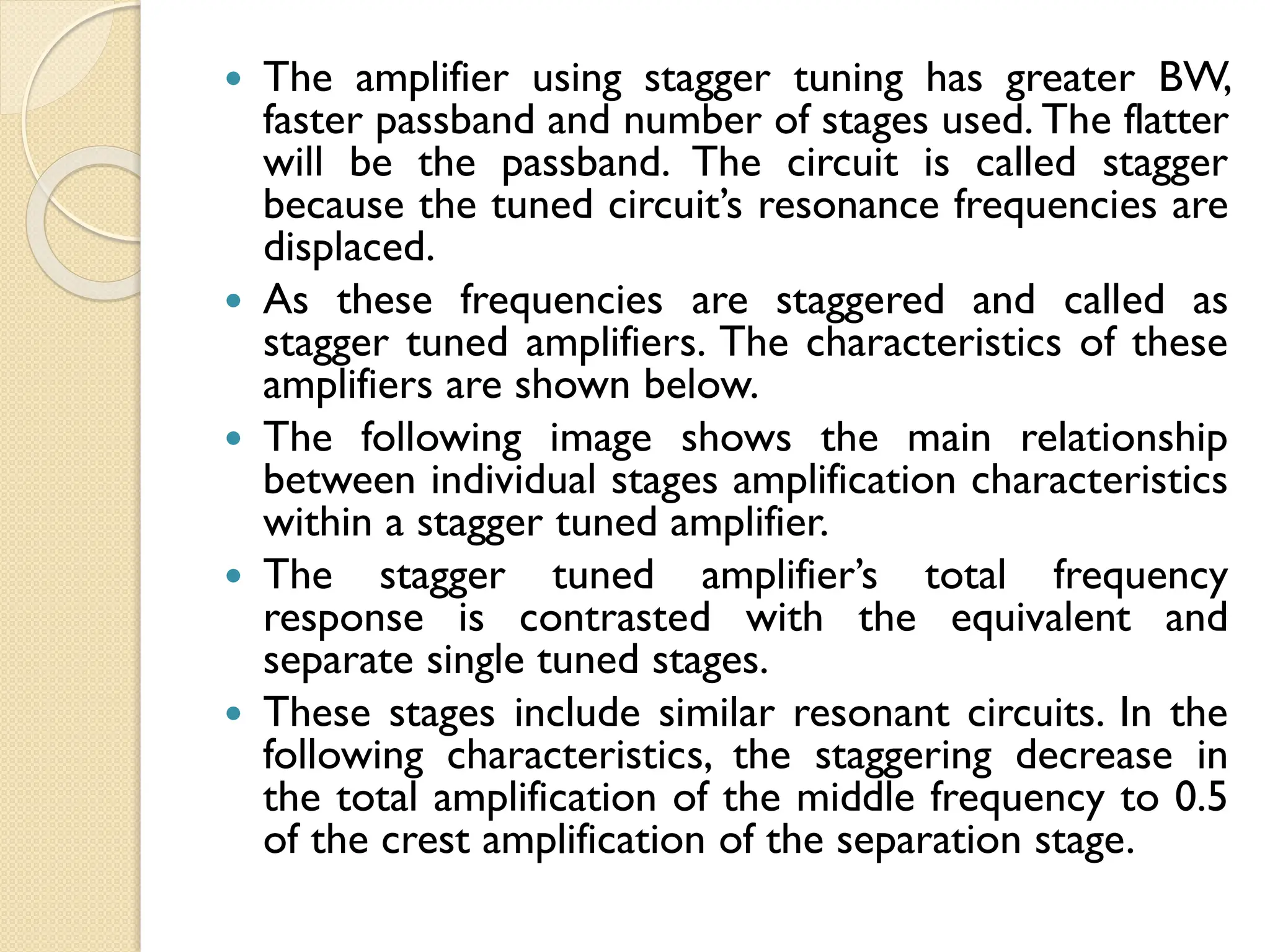  The amplifier using stagger tuning has greater BW,
faster passband and number of stages used. The flatter
will be the passband. The circuit is called stagger
because the tuned circuit’s resonance frequencies are
displaced.
 As these frequencies are staggered and called as
stagger tuned amplifiers. The characteristics of these
amplifiers are shown below.
 The following image shows the main relationship
between individual stages amplification characteristics
within a stagger tuned amplifier.
 The stagger tuned amplifier’s total frequency
response is contrasted with the equivalent and
separate single tuned stages.
 These stages include similar resonant circuits. In the
following characteristics, the staggering decrease in
the total amplification of the middle frequency to 0.5
of the crest amplification of the separation stage.
 