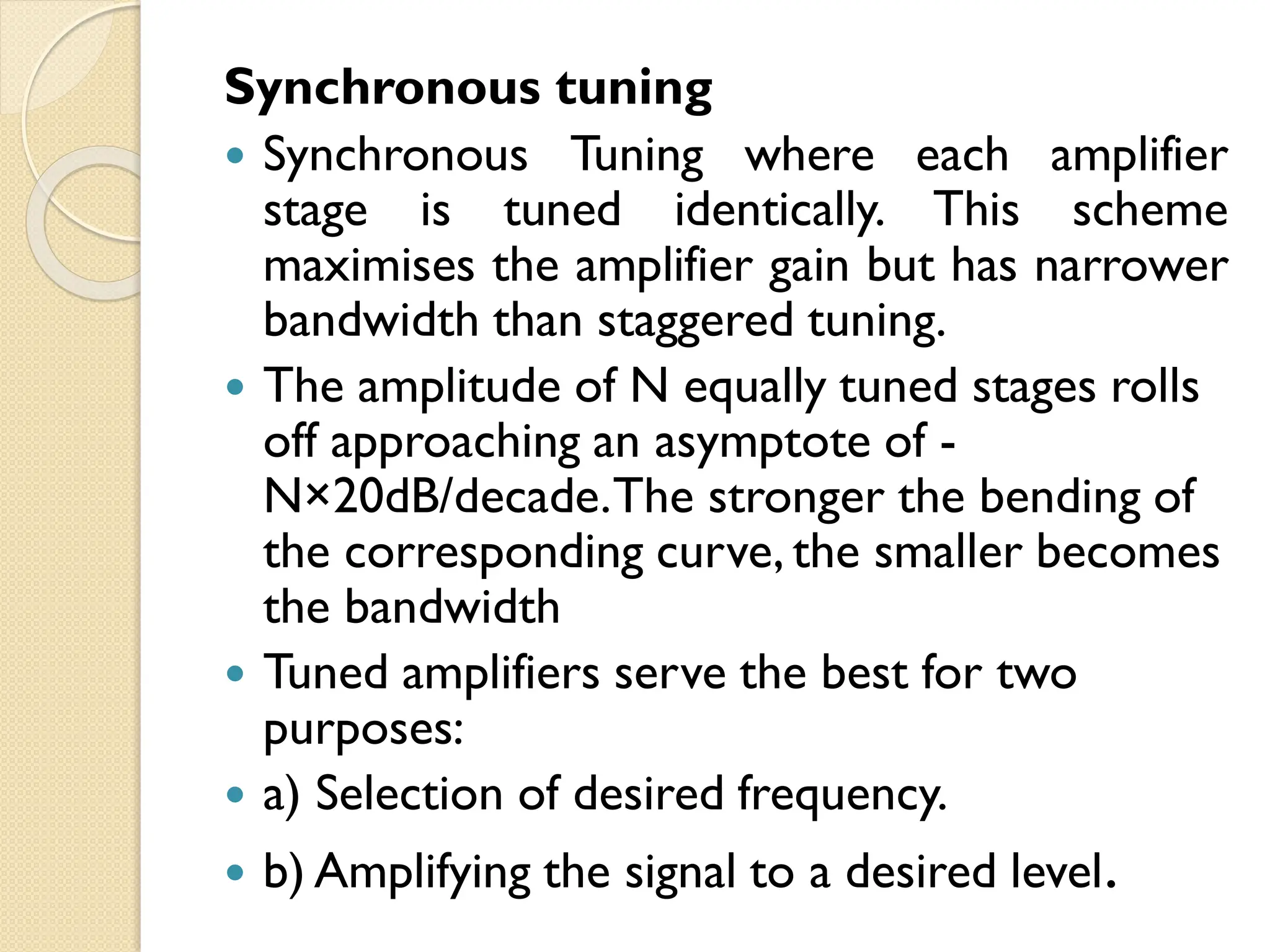 Synchronous tuning
 Synchronous Tuning where each amplifier
stage is tuned identically. This scheme
maximises the amplifier gain but has narrower
bandwidth than staggered tuning.
 The amplitude of N equally tuned stages rolls
off approaching an asymptote of -
N×20dB/decade.The stronger the bending of
the corresponding curve, the smaller becomes
the bandwidth
 Tuned amplifiers serve the best for two
purposes:
 a) Selection of desired frequency.
 b) Amplifying the signal to a desired level.
 