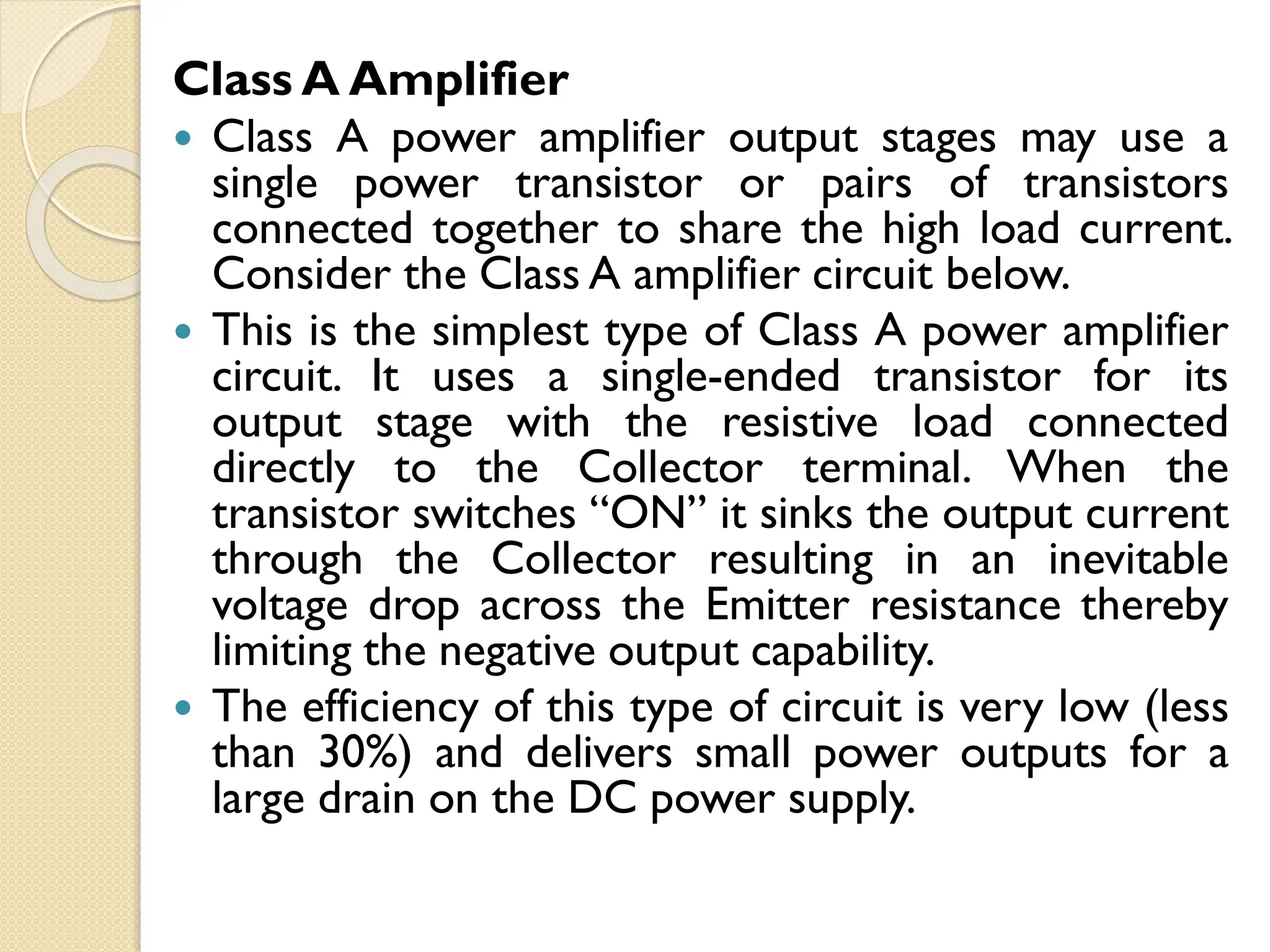 Class A Amplifier
 Class A power amplifier output stages may use a
single power transistor or pairs of transistors
connected together to share the high load current.
Consider the Class A amplifier circuit below.
 This is the simplest type of Class A power amplifier
circuit. It uses a single-ended transistor for its
output stage with the resistive load connected
directly to the Collector terminal. When the
transistor switches “ON” it sinks the output current
through the Collector resulting in an inevitable
voltage drop across the Emitter resistance thereby
limiting the negative output capability.
 The efficiency of this type of circuit is very low (less
than 30%) and delivers small power outputs for a
large drain on the DC power supply.
 