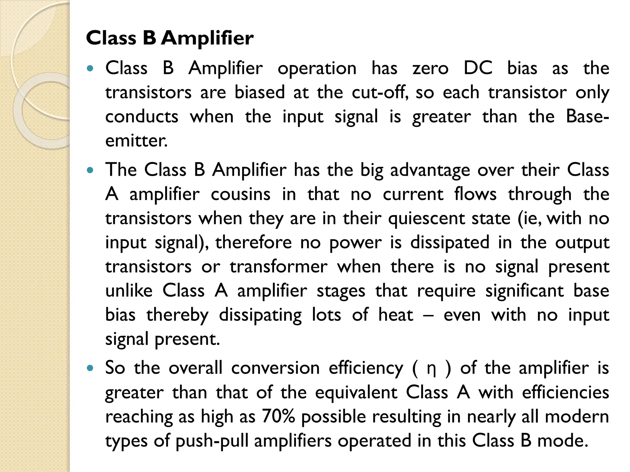 Class B Amplifier
 Class B Amplifier operation has zero DC bias as the
transistors are biased at the cut-off, so each transistor only
conducts when the input signal is greater than the Base-
emitter.
 The Class B Amplifier has the big advantage over their Class
A amplifier cousins in that no current flows through the
transistors when they are in their quiescent state (ie, with no
input signal), therefore no power is dissipated in the output
transistors or transformer when there is no signal present
unlike Class A amplifier stages that require significant base
bias thereby dissipating lots of heat – even with no input
signal present.
 So the overall conversion efficiency ( η ) of the amplifier is
greater than that of the equivalent Class A with efficiencies
reaching as high as 70% possible resulting in nearly all modern
types of push-pull amplifiers operated in this Class B mode.
 