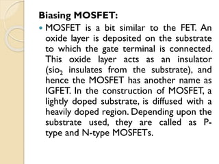 Biasing MOSFET:
 MOSFET is a bit similar to the FET. An
oxide layer is deposited on the substrate
to which the gate terminal is connected.
This oxide layer acts as an insulator
(sio2 insulates from the substrate), and
hence the MOSFET has another name as
IGFET. In the construction of MOSFET, a
lightly doped substrate, is diffused with a
heavily doped region. Depending upon the
substrate used, they are called as P-
type and N-type MOSFETs.
 