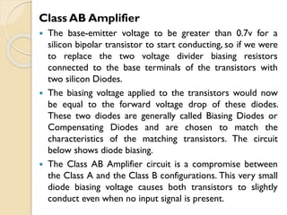 Class AB Amplifier
 The base-emitter voltage to be greater than 0.7v for a
silicon bipolar transistor to start conducting, so if we were
to replace the two voltage divider biasing resistors
connected to the base terminals of the transistors with
two silicon Diodes.
 The biasing voltage applied to the transistors would now
be equal to the forward voltage drop of these diodes.
These two diodes are generally called Biasing Diodes or
Compensating Diodes and are chosen to match the
characteristics of the matching transistors. The circuit
below shows diode biasing.
 The Class AB Amplifier circuit is a compromise between
the Class A and the Class B configurations. This very small
diode biasing voltage causes both transistors to slightly
conduct even when no input signal is present.
 