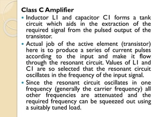 Class C Amplifier
 Inductor L1 and capacitor C1 forms a tank
circuit which aids in the extraction of the
required signal from the pulsed output of the
transistor.
 Actual job of the active element (transistor)
here is to produce a series of current pulses
according to the input and make it flow
through the resonant circuit. Values of L1 and
C1 are so selected that the resonant circuit
oscillates in the frequency of the input signal.
 Since the resonant circuit oscillates in one
frequency (generally the carrier frequency) all
other frequencies are attenuated and the
required frequency can be squeezed out using
a suitably tuned load.
 