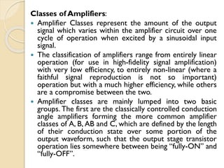 Classes of Amplifiers:
 Amplifier Classes represent the amount of the output
signal which varies within the amplifier circuit over one
cycle of operation when excited by a sinusoidal input
signal.
 The classification of amplifiers range from entirely linear
operation (for use in high-fidelity signal amplification)
with very low efficiency, to entirely non-linear (where a
faithful signal reproduction is not so important)
operation but with a much higher efficiency, while others
are a compromise between the two.
 Amplifier classes are mainly lumped into two basic
groups. The first are the classically controlled conduction
angle amplifiers forming the more common amplifier
classes of A, B, AB and C, which are defined by the length
of their conduction state over some portion of the
output waveform, such that the output stage transistor
operation lies somewhere between being “fully-ON” and
“fully-OFF”.
 