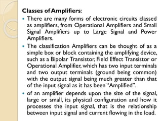 Classes of Amplifiers:
 There are many forms of electronic circuits classed
as amplifiers, from Operational Amplifiers and Small
Signal Amplifiers up to Large Signal and Power
Amplifiers.
 The classification Amplifiers can be thought of as a
simple box or block containing the amplifying device,
such as a Bipolar Transistor, Field Effect Transistor or
Operational Amplifier, which has two input terminals
and two output terminals (ground being common)
with the output signal being much greater than that
of the input signal as it has been “Amplified”.
 of an amplifier depends upon the size of the signal,
large or small, its physical configuration and how it
processes the input signal, that is the relationship
between input signal and current flowing in the load.
 