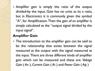  Amplifier gain is simply the ratio of the output
divided-by the input. Gain has no units as its a ratio,
but in Electronics it is commonly given the symbol
“A”, for Amplification. Then the gain of an amplifier is
simply calculated as the “output signal divided by the
input signal”.
Amplifier Gain
 The introduction to the amplifier gain can be said to
be the relationship that exists between the signal
measured at the output with the signal measured at
the input. There are three different kinds of amplifier
gain which can be measured and these are: Voltage
Gain ( Av ), Current Gain ( Ai ) and Power Gain ( Ap )
 