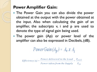 Power Amplifier Gain:
 The Power Gain you can also divide the power
obtained at the output with the power obtained at
the input. Also when calculating the gain of an
amplifier, the subscripts v, i and p are used to
denote the type of signal gain being used.
 The power gain (Ap) or power level of the
amplifier can also be expressed in Decibels,(dB).
 