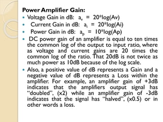 Power Amplifier Gain:
 Voltage Gain in dB: av = 20*log(Av)
 Current Gain in dB: ai = 20*log(Ai)
 Power Gain in dB: ap = 10*log(Ap)
 DC power gain of an amplifier is equal to ten times
the common log of the output to input ratio, where
as voltage and current gains are 20 times the
common log of the ratio. That 20dB is not twice as
much power as 10dB because of the log scale.
 Also, a positive value of dB represents a Gain and a
negative value of dB represents a Loss within the
amplifier. For example, an amplifier gain of +3dB
indicates that the amplifiers output signal has
“doubled”, (x2) while an amplifier gain of -3dB
indicates that the signal has “halved”, (x0.5) or in
other words a loss.
 