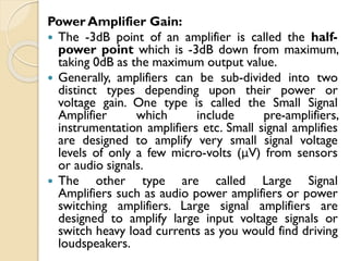 Power Amplifier Gain:
 The -3dB point of an amplifier is called the half-
power point which is -3dB down from maximum,
taking 0dB as the maximum output value.
 Generally, amplifiers can be sub-divided into two
distinct types depending upon their power or
voltage gain. One type is called the Small Signal
Amplifier which include pre-amplifiers,
instrumentation amplifiers etc. Small signal amplifies
are designed to amplify very small signal voltage
levels of only a few micro-volts (μV) from sensors
or audio signals.
 The other type are called Large Signal
Amplifiers such as audio power amplifiers or power
switching amplifiers. Large signal amplifiers are
designed to amplify large input voltage signals or
switch heavy load currents as you would find driving
loudspeakers.
 