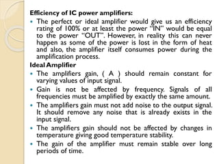 Efficiency of IC power amplifiers:
 The perfect or ideal amplifier would give us an efficiency
rating of 100% or at least the power “IN” would be equal
to the power “OUT”. However, in reality this can never
happen as some of the power is lost in the form of heat
and also, the amplifier itself consumes power during the
amplification process.
Ideal Amplifier
 The amplifiers gain, ( A ) should remain constant for
varying values of input signal.
 Gain is not be affected by frequency. Signals of all
frequencies must be amplified by exactly the same amount.
 The amplifiers gain must not add noise to the output signal.
It should remove any noise that is already exists in the
input signal.
 The amplifiers gain should not be affected by changes in
temperature giving good temperature stability.
 The gain of the amplifier must remain stable over long
periods of time.
 