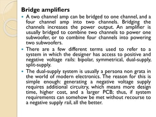 Bridge amplifiers
 A two channel amp can be bridged to one channel, and a
four channel amp into two channels. Bridging the
channels increases the power output. An amplifier is
usually bridged to combine two channels to power one
subwoofer, or to combine four channels into powering
two subwoofers.
 There are a few different terms used to refer to a
system in which the designer has access to positive and
negative voltage rails: bipolar, symmetrical, dual-supply,
split-supply.
 The dual-supply system is usually a persona non grata in
the world of modern electronics. The reason for this is
simple enough: generating a negative voltage supply
requires additional circuitry, which means more design
time, higher cost, and a larger PCB; thus, if system
requirements can somehow be met without recourse to
a negative supply rail, all the better.
 