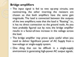 Bridge amplifiers
 The input signal is fed to two op-amp circuits, one
noninverting, the other inverting; the resistors are
chosen so that both amplifiers have the same gain
magnitude. The load is connected between the outputs
of the two amplifiers; note that the load is “floating,” i.e.,
it has no direct connection to the ground node. As you
have probably figured out by now, the bridge amplifier
results in a factor-of-two increase in the voltage across
the load.
 The bridge amplifier may prove quite useful when you
need to deliver Significant power of AC Supply from a
low-voltage or single-supply system.
 One thing that can be difficult in a single-supply
environment is generating high-power AC output signals.
 