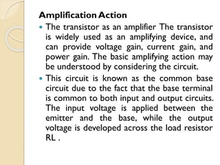 Amplification Action
 The transistor as an amplifier The transistor
is widely used as an amplifying device, and
can provide voltage gain, current gain, and
power gain. The basic amplifying action may
be understood by considering the circuit.
 This circuit is known as the common base
circuit due to the fact that the base terminal
is common to both input and output circuits.
The input voltage is applied between the
emitter and the base, while the output
voltage is developed across the load resistor
RL .
 