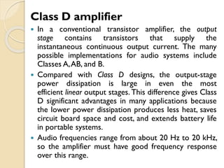 Class D amplifier
 In a conventional transistor amplifier, the output
stage contains transistors that supply the
instantaneous continuous output current. The many
possible implementations for audio systems include
Classes A,AB, and B.
 Compared with Class D designs, the output-stage
power dissipation is large in even the most
efficient linear output stages. This difference gives Class
D significant advantages in many applications because
the lower power dissipation produces less heat, saves
circuit board space and cost, and extends battery life
in portable systems.
 Audio frequencies range from about 20 Hz to 20 kHz,
so the amplifier must have good frequency response
over this range.
 