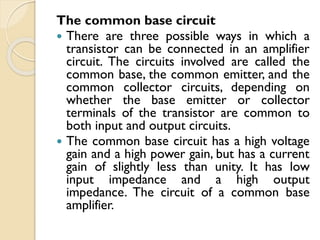 The common base circuit
 There are three possible ways in which a
transistor can be connected in an amplifier
circuit. The circuits involved are called the
common base, the common emitter, and the
common collector circuits, depending on
whether the base emitter or collector
terminals of the transistor are common to
both input and output circuits.
 The common base circuit has a high voltage
gain and a high power gain, but has a current
gain of slightly less than unity. It has low
input impedance and a high output
impedance. The circuit of a common base
amplifier.
 