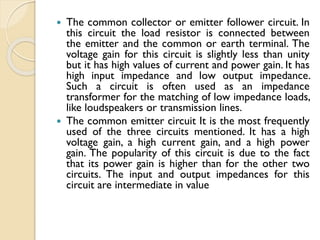  The common collector or emitter follower circuit. In
this circuit the load resistor is connected between
the emitter and the common or earth terminal. The
voltage gain for this circuit is slightly less than unity
but it has high values of current and power gain. It has
high input impedance and low output impedance.
Such a circuit is often used as an impedance
transformer for the matching of low impedance loads,
like loudspeakers or transmission lines.
 The common emitter circuit It is the most frequently
used of the three circuits mentioned. It has a high
voltage gain, a high current gain, and a high power
gain. The popularity of this circuit is due to the fact
that its power gain is higher than for the other two
circuits. The input and output impedances for this
circuit are intermediate in value
 