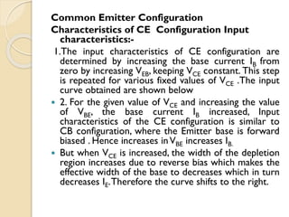 Common Emitter Configuration
Characteristics of CE Configuration Input
characteristics:-
1.The input characteristics of CE configuration are
determined by increasing the base current IB from
zero by increasing VEB, keeping VCE constant. This step
is repeated for various fixed values of VCE .The input
curve obtained are shown below
 2. For the given value of VCE and increasing the value
of VBE, the base current IB increased, Input
characteristics of the CE configuration is similar to
CB configuration, where the Emitter base is forward
biased . Hence increases inVBE increases IB.
 But when VCE is increased, the width of the depletion
region increases due to reverse bias which makes the
effective width of the base to decreases which in turn
decreases IE.Therefore the curve shifts to the right.
 