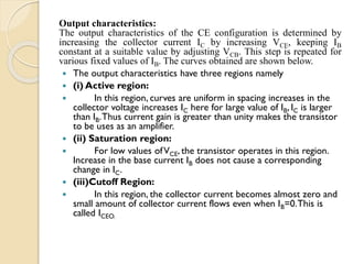 Output characteristics:
The output characteristics of the CE configuration is determined by
increasing the collector current IC by increasing VCE, keeping IB
constant at a suitable value by adjusting VCB. This step is repeated for
various fixed values of IB. The curves obtained are shown below.
 The output characteristics have three regions namely
 (i) Active region:
 In this region, curves are uniform in spacing increases in the
collector voltage increases IC here for large value of IB, IC is larger
than IB.Thus current gain is greater than unity makes the transistor
to be uses as an amplifier.
 (ii) Saturation region:
 For low values ofVCE, the transistor operates in this region.
Increase in the base current IB does not cause a corresponding
change in IC.
 (iii)Cutoff Region:
 In this region, the collector current becomes almost zero and
small amount of collector current flows even when IB=0.This is
called ICEO.
 