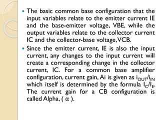  The basic common base configuration that the
input variables relate to the emitter current IE
and the base-emitter voltage, VBE, while the
output variables relate to the collector current
IC and the collector-base voltage,VCB.
 Since the emitter current, IE is also the input
current, any changes to the input current will
create a corresponding change in the collector
current, IC. For a common base amplifier
configuration, current gain, Ai is given as iOUT/iIN
which itself is determined by the formula IC/IE.
The current gain for a CB configuration is
called Alpha, ( α ).
 