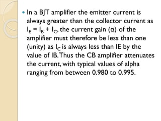  In a BJT amplifier the emitter current is
always greater than the collector current as
IE = IB + IC, the current gain (α) of the
amplifier must therefore be less than one
(unity) as IC is always less than IE by the
value of IB.Thus the CB amplifier attenuates
the current, with typical values of alpha
ranging from between 0.980 to 0.995.
 