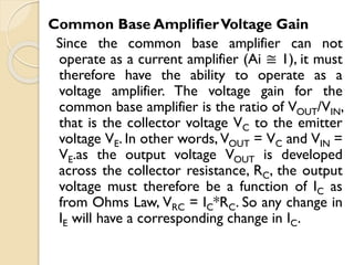 Common Base AmplifierVoltage Gain
Since the common base amplifier can not
operate as a current amplifier (Ai ≅ 1), it must
therefore have the ability to operate as a
voltage amplifier. The voltage gain for the
common base amplifier is the ratio of VOUT/VIN,
that is the collector voltage VC to the emitter
voltage VE. In other words, VOUT = VC and VIN =
VE.as the output voltage VOUT is developed
across the collector resistance, RC, the output
voltage must therefore be a function of IC as
from Ohms Law, VRC = IC*RC. So any change in
IE will have a corresponding change in IC.
 