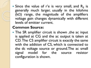  Since the value of r’e is very small, and RE is
generally much larger, usually in the kilohms
(kΩ) range, the magnitude of the amplifiers
voltage gain changes dynamically with different
levels of emitter current.
Common Source:
 The SR amplifier circuit is shown ,the ac input
is applied at CG and the ac output is taken at
CD. The CS amplifier circuit is exactly the same
with the addition of CS, which is connected to
the dc voltage source or ground.The ac small
signal model for the source resistor
configuration is shown.
 
