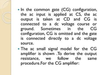  In the common gate (CG) configuration,
the ac input is applied at CS, the ac
output is taken at CD and CG is
connected to a dc voltage course or
ground. Sometimes in the CG
configuration, CG is omitted and the gate
is connected directly to a dc voltage
source.
 The ac small signal model for the CG
amplifier is shown .To derive the output
resistance, we follow the same
procedure.For the CG amplifier:
 
