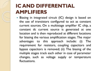 IC AND DIFFERENTIAL
AMPLIFIERS
 Biasing in integrated circuit (IC) design is based on
the use of transistors configured to act as constant
current sources. On a multistage amplifier IC chip, a
constant dc current source is generated at one
location and is then reproduced at different locations
for biasing the various amplification stages. The major
advantages to this approach include: (i) The
requirement for resistors, coupling capacitors and
bypass capacitors is removed; (ii) The biasing of the
multiple stages track each other in case of parameter
changes, such as voltage supply or temperature
fluctuations.
 