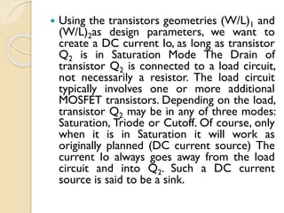  Using the transistors geometries (W/L)1 and
(W/L)2as design parameters, we want to
create a DC current Io, as long as transistor
Q2 is in Saturation Mode The Drain of
transistor Q2 is connected to a load circuit,
not necessarily a resistor. The load circuit
typically involves one or more additional
MOSFET transistors. Depending on the load,
transistor Q2 may be in any of three modes:
Saturation, Triode or Cutoff. Of course, only
when it is in Saturation it will work as
originally planned (DC current source) The
current Io always goes away from the load
circuit and into Q2. Such a DC current
source is said to be a sink.
 